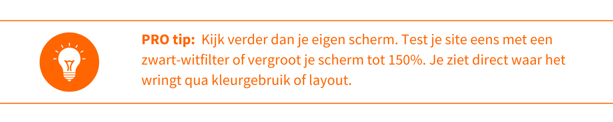 Kijk eens verder dan je eigen scherm. Test je site eens met een zwart-wit filter of vergroot je scherm tot 150%. Je ziet direct waar het wringt qua kleurgebruik of layout.