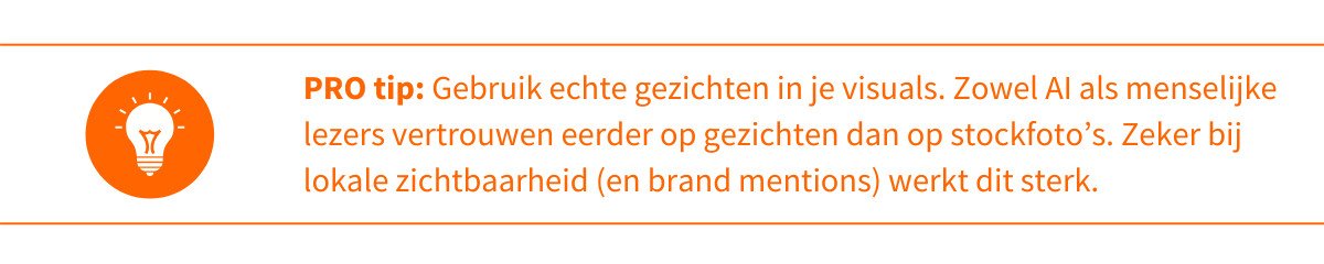 Pro-tip 3_ Gebruik echte gezichten in je visuals  Zowel AI als menselijke lezers vertrouwen eerder op gezichten dan op stockfoto’s. Zeker bij lokale zichtbaarheid (en brand mentions) werkt dit sterk