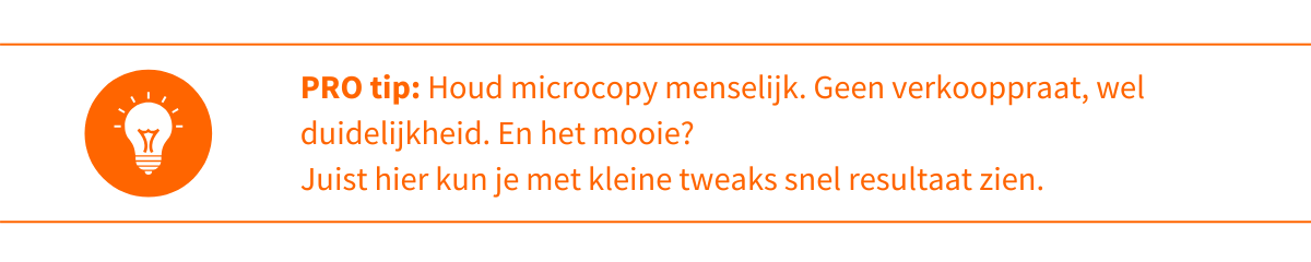 Pro-tip 3_ Microcopy is geen plek voor verkooppraat. Hoe duidelijker en eerlijker je bent, hoe beter het werkt. Test het effect van kleine aanpassingen; juist hier kun je snel verschil maken