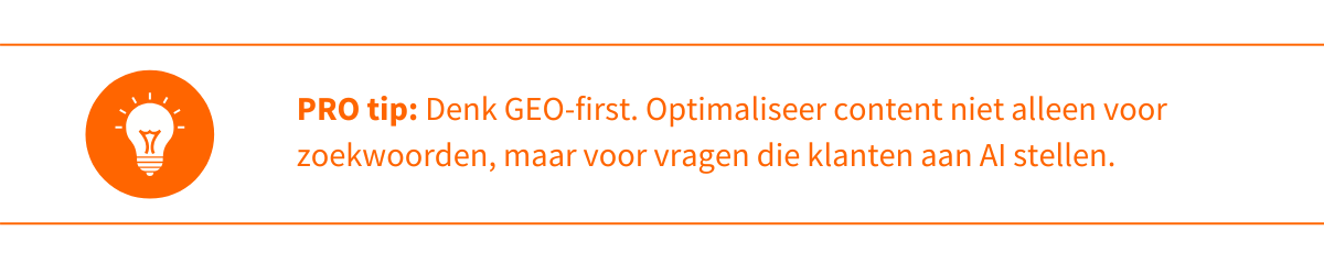 Protip 3 Denk GEO-first. Optimaliseer content niet alleen voor zoekwoorden, maar voor vragen die klanten aan AI stellen. 