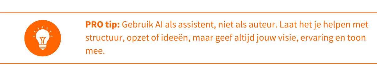 Gebruik AI als assistent, niet als auteur. Laat het je helpen met structuur, opzet of ideeën, maar geef altijd jouw visie, ervaring en toon mee. 