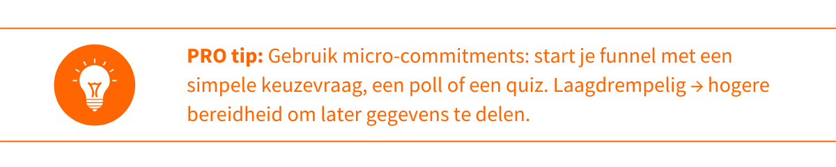 Protip consistentie Gebruik micro-commitments start je funnel met een simpele keuzevraag, een poll of een quiz. Laagdrempelig → hogere bereidheid om later gegevens te delen.