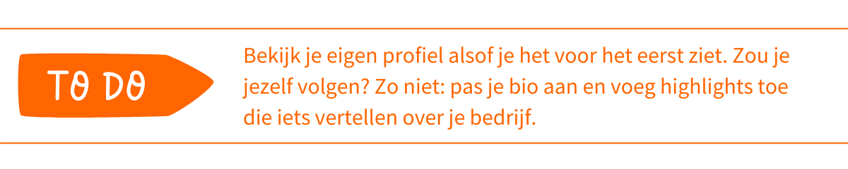 To do_ Bekijk je eigen profiel alsof je het voor het eerst ziet. Zou je jezelf volgen_ Zo niet_ pas je bio aan en voeg highlights toe die iets vertellen over je bedrijf