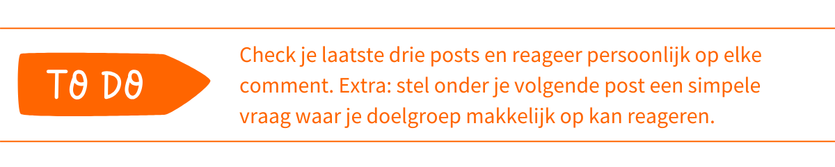 To do_ Check je laatste drie posts en reageer persoonlijk op elke comment die je nog niet hebt beantwoord. Extra stap_ stel onder je volgende post een simpele vraag waar je doelgroep makkelijk op kan reageren