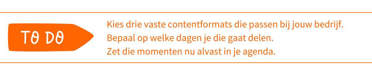 To do_ Kies drie vaste contentformats die passen bij jouw bedrijf. Bepaal op welke dagen je die gaat delen. Zet die momenten nu alvast in je agenda