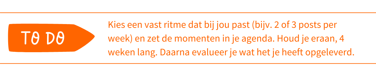 To do_ Kies een vast ritme dat bij jou past (bijv. 2 of 3 posts per week) en zet de momenten in je agenda. Houd je eraan, 4 weken lang. Daarna evalueer je wat het je heeft opgeleverd
