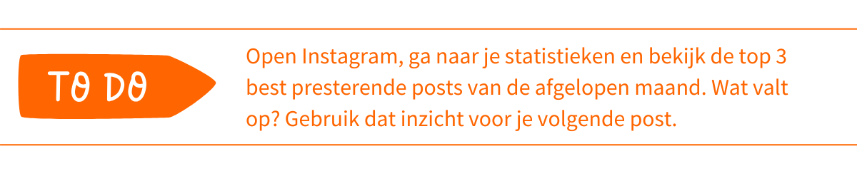 To do_ Open Instagram, ga naar je statistieken en bekijk de top 3 best presterende posts van de afgelopen maand. Wat valt op_ Gebruik dat inzicht voor je volgende post
