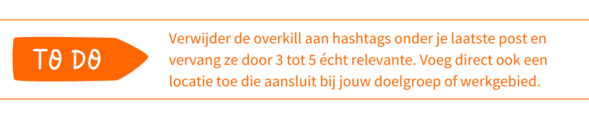 To do_ Verwijder de overkill aan hashtags onder je laatste post en vervang ze door 3 tot 5 écht relevante. Voeg direct ook een locatie toe die aansluit bij jouw doelgroep of werkgebied
